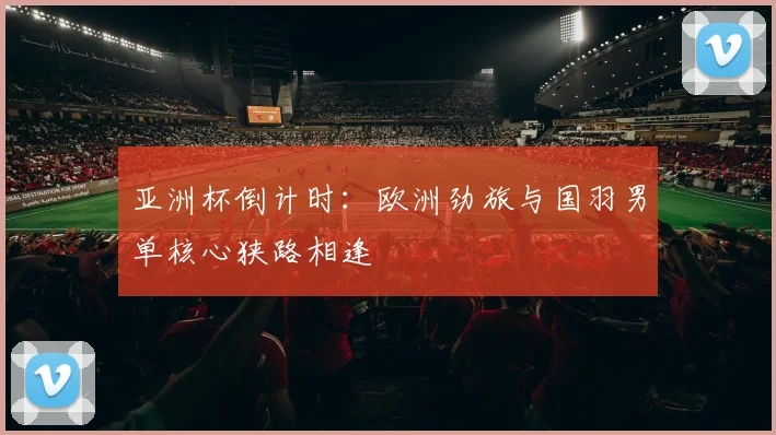 亚洲杯倒计时：欧洲劲旅与国羽男单核心狭路相逢