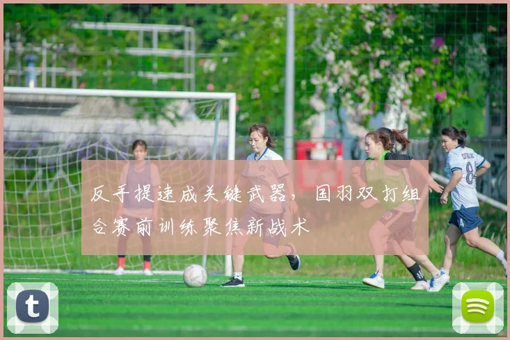 反手提速成关键武器，国羽双打组合赛前训练聚焦新战术