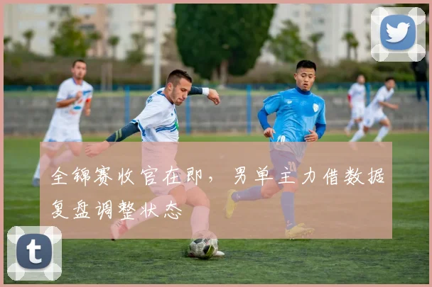 全锦赛收官在即，男单主力借数据复盘调整状态